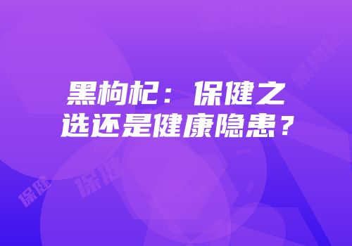 黑枸杞：保健之选还是健康隐患？
