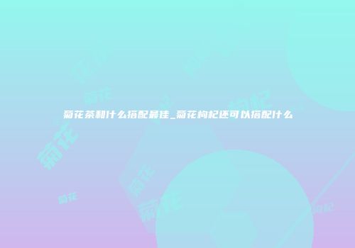 菊花茶和什么搭配最佳_菊花枸杞还可以搭配什么