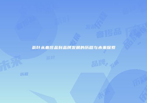 茶叶从奢侈品到品牌发展的历程与未来探索
