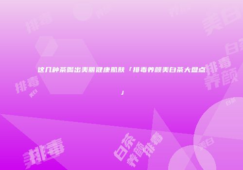 这几种茶喝出美丽健康肌肤「排毒养颜美白茶大盘点」