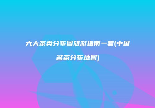 六大茶类分布图旅游指南一套(中国名茶分布地图)