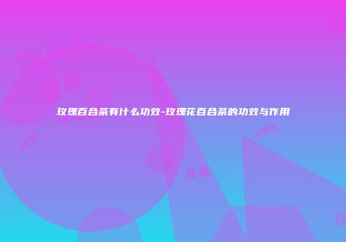 玫瑰百合茶有什么功效-玫瑰花百合茶的功效与作用
