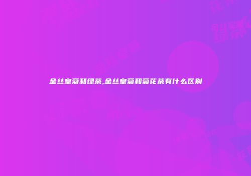 金丝皇菊和绿茶,金丝皇菊和菊花茶有什么区别