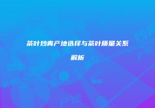 茶叶炒青产地选择与茶叶质量关系解析