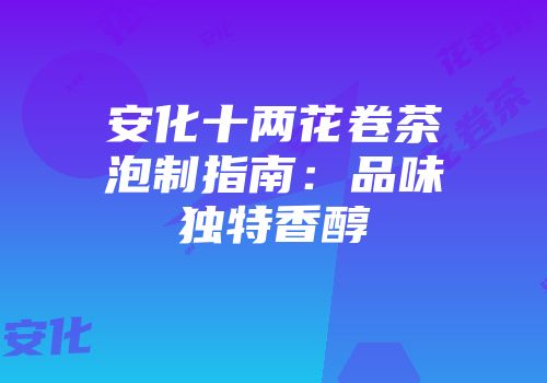 安化十两花卷茶泡制指南：品味独特香醇