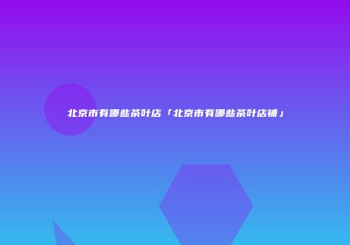 北京市有哪些茶叶店「北京市有哪些茶叶店铺」