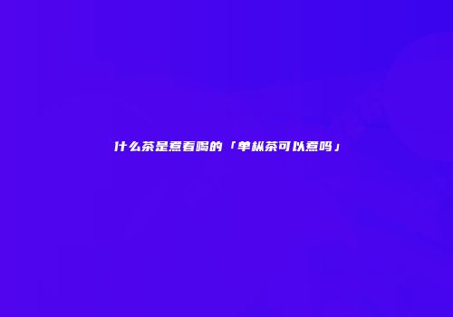 什么茶是煮着喝的「单枞茶可以煮吗」