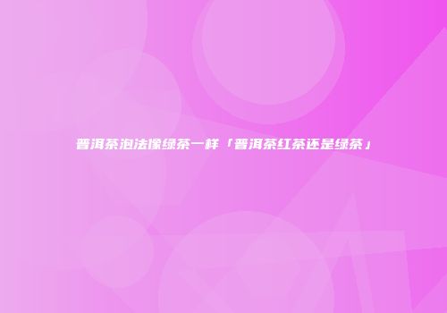 普洱茶泡法像绿茶一样「普洱茶红茶还是绿茶」