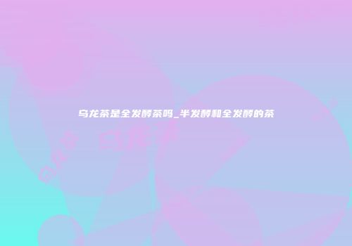 乌龙茶是全发酵茶吗_半发酵和全发酵的茶