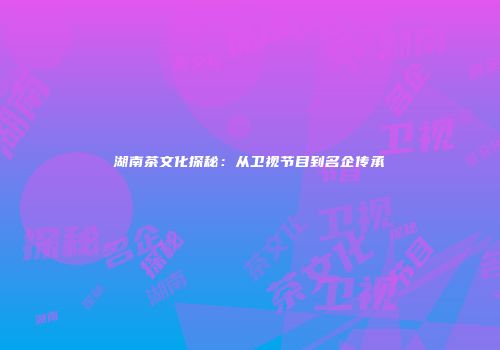 湖南茶文化探秘：从卫视节目到名企传承
