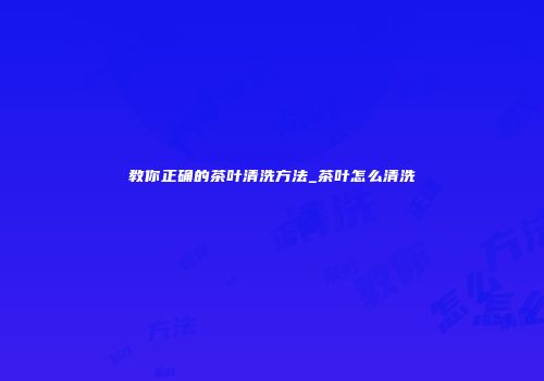 教你正确的茶叶清洗方法_茶叶怎么清洗