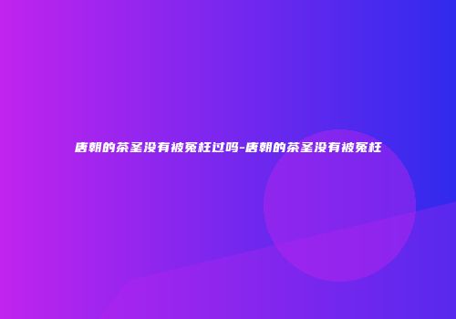 唐朝的茶圣没有被冤枉过吗-唐朝的茶圣没有被冤枉