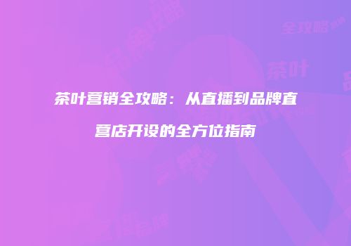 茶叶营销全攻略：从直播到品牌直营店开设的全方位指南