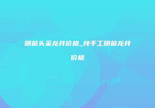 明前头采龙井价格_纯手工明前龙井价格