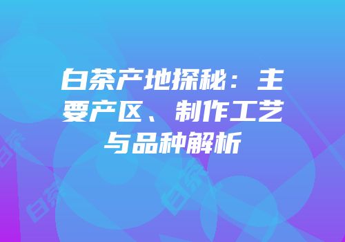 白茶产地探秘：主要产区、制作工艺与品种解析