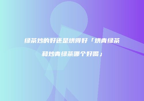 绿茶炒的好还是烘得好「烘青绿茶和炒青绿茶哪个好喝」