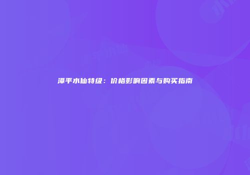 漳平水仙特级：价格影响因素与购买指南