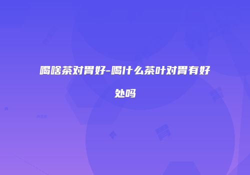 喝啥茶对胃好-喝什么茶叶对胃有好处吗
