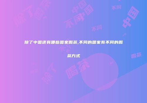 除了中国还有哪些国家喝茶,不同的国家有不同的喝茶方式