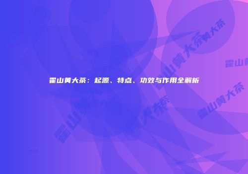 霍山黄大茶：起源、特点、功效与作用全解析
