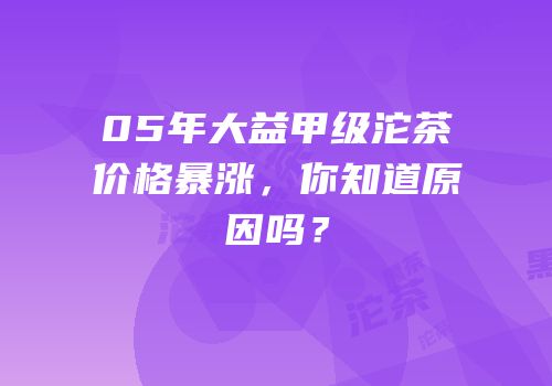 05年大益甲级沱茶价格暴涨，你知道原因吗？