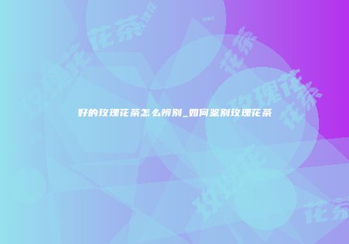 好的玫瑰花茶怎么辨别_如何鉴别玫瑰花茶