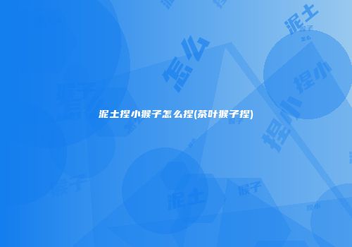 泥土捏小猴子怎么捏(茶叶猴子捏)