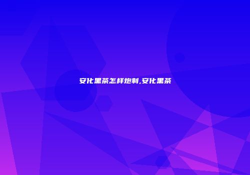 安化黑茶怎样炮制,安化黑茶