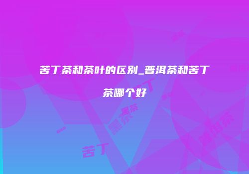 苦丁茶和茶叶的区别_普洱茶和苦丁茶哪个好