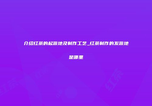 介绍红茶的起源地及制作工艺_红茶制作的发源地是哪里