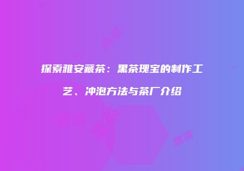 探索雅安藏茶：黑茶瑰宝的制作工艺、冲泡方法与茶厂介绍
