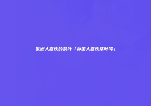 欧洲人喜欢的茶叶「外国人喜欢茶叶吗」