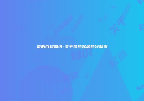 茶的百科知识-关于茶的起源的冷知识