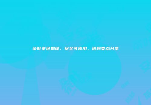 茶叶变色揭秘：安全可食用，选购要点分享