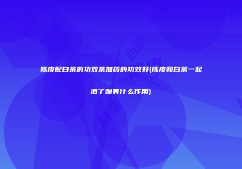 陈皮配白茶的功效茶加药的功效好(陈皮和白茶一起泡了喝有什么作用)