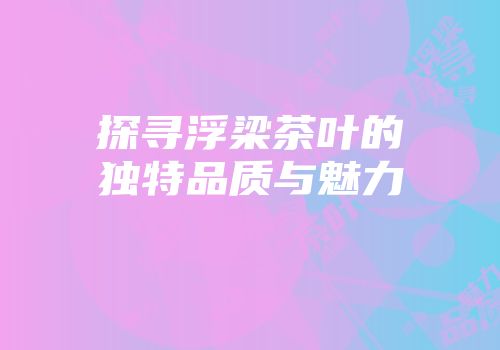探寻浮梁茶叶的独特品质与魅力
