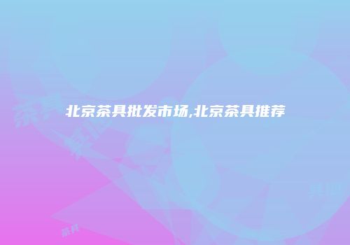 北京茶具批发市场,北京茶具推荐