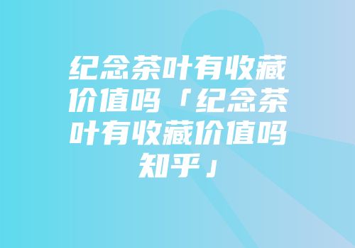 纪念茶叶有收藏价值吗「纪念茶叶有收藏价值吗知乎」