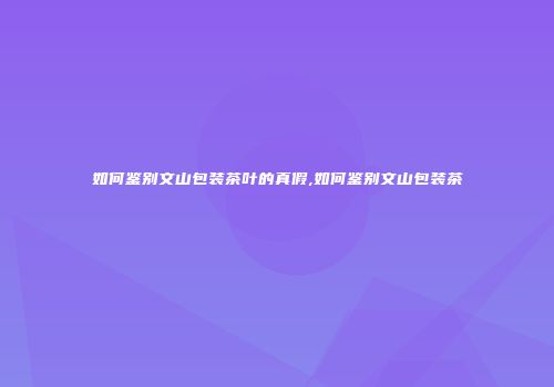 如何鉴别文山包装茶叶的真假,如何鉴别文山包装茶