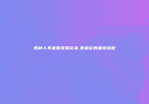 四种人不宜喝茉莉花茶,茉莉花的最佳搭配