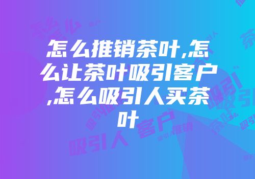 怎么推销茶叶,怎么让茶叶吸引客户,怎么吸引人买茶叶