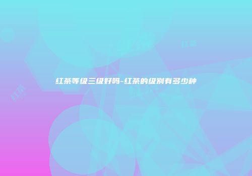 红茶等级三级好吗-红茶的级别有多少种