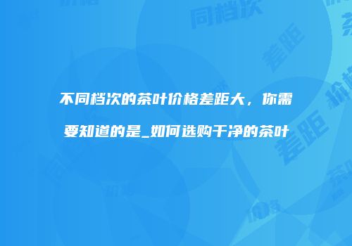 不同档次的茶叶价格差距大，你需要知道的是_如何选购干净的茶叶
