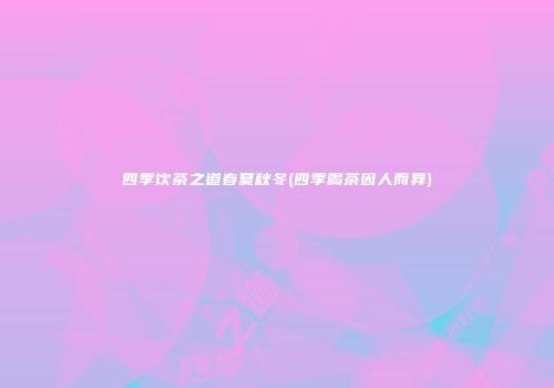 四季饮茶之道春夏秋冬(四季喝茶因人而异)