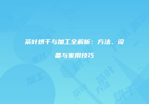 茶叶烘干与加工全解析：方法、设备与家用技巧