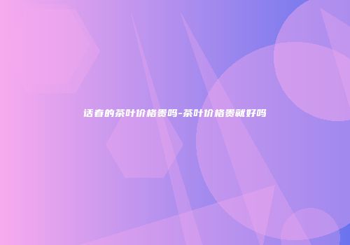 话春的茶叶价格贵吗-茶叶价格贵就好吗