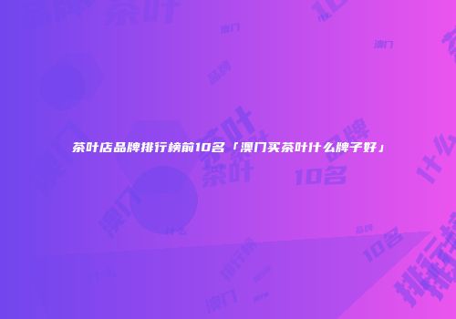茶叶店品牌排行榜前10名「澳门买茶叶什么牌子好」