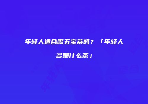 年轻人适合喝五宝茶吗？「年轻人多喝什么茶」