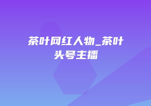 茶叶网红人物_茶叶头号主播