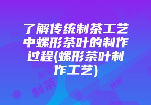 了解传统制茶工艺中螺形茶叶的制作过程(螺形茶叶制作工艺)